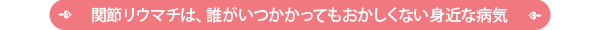 関節リユウマチは、だれがいつかかってもおかしくない身近な病気