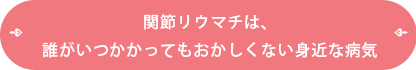 関節リユウマチは、だれがいつかかってもおかしくない身近な病気
